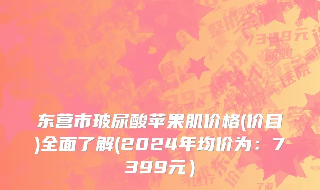 东营市玻尿酸苹果肌价格(价目)全面了解(2024年均价为：7399元）