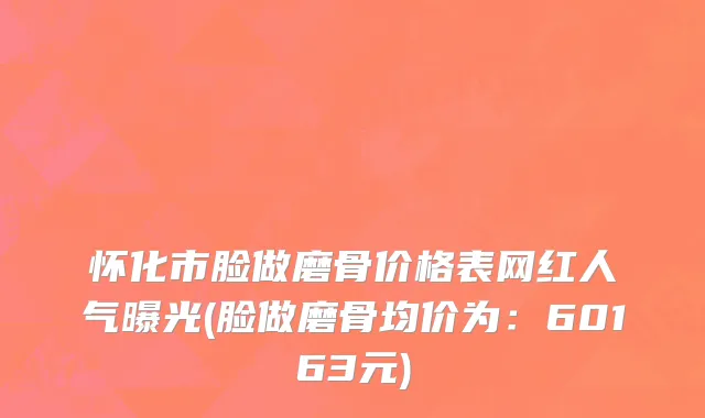 怀化市脸做磨骨价格表网红人气曝光(脸做磨骨均价为：60163元)