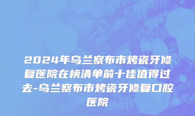 2024年乌兰察布市烤瓷牙修复医院在榜清单前十佳值得过去-乌兰察布市烤瓷牙修复口腔医院