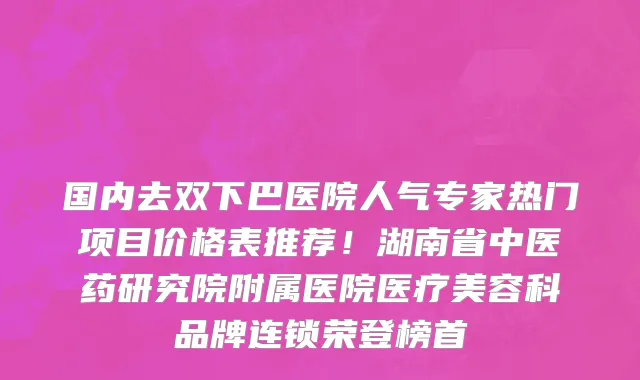 国内去双下巴医院人气专家热门项目价格表推荐！湖南省中医药研究院附属医院医疗美容科品牌连锁荣登榜首