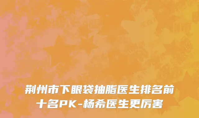 荆州市下眼袋抽脂医生排名前十名PK-杨希医生更厉害