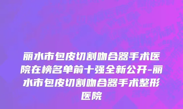 丽水市包皮切割吻合器手术医院在榜名单前十强全新公开-丽水市包皮切割吻合器手术整形医院