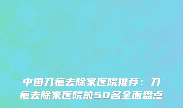 中国刀疤去除家医院推荐：刀疤去除家医院前50名全面盘点
