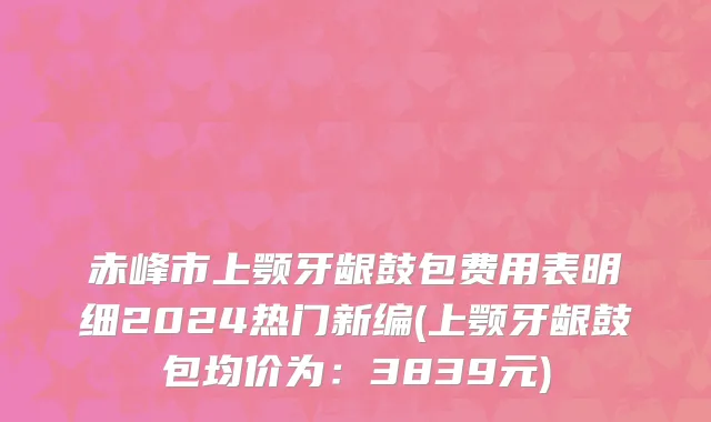 赤峰市上颚牙龈鼓包费用表明细2024热门新编(上颚牙龈鼓包均价为：3839元)