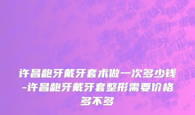 许昌龅牙戴牙套术做一次多少钱-许昌龅牙戴牙套整形需要价格多不多