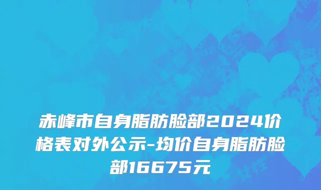 赤峰市自身脂肪脸部2024价格表对外公示-均价自身脂肪脸部16675元