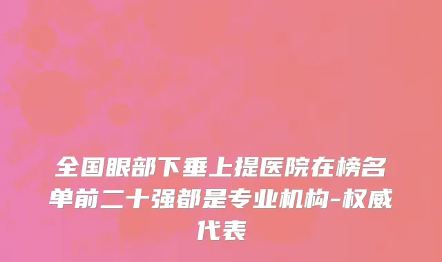 全国眼部下垂上提医院在榜名单前二十强都是专业机构-权威代表