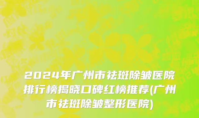 2024年广州市祛斑除皱医院排行榜揭晓口碑红榜推荐(广州市祛斑除皱整形医院)