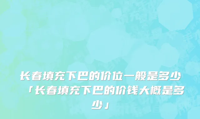长春填充下巴的价位一般是多少「长春填充下巴的价钱大概是多少」