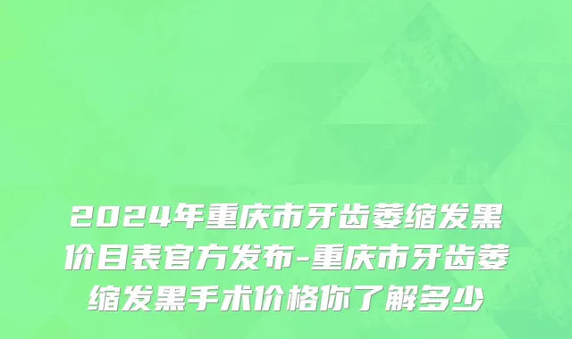 2024年重庆市牙齿萎缩发黑价目表官方发布-重庆市牙齿萎缩发黑手术价格你了解多少
