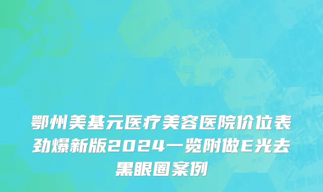 鄂州美基元医疗美容医院价位表劲爆新版2024一览附做E光去黑眼圈案例