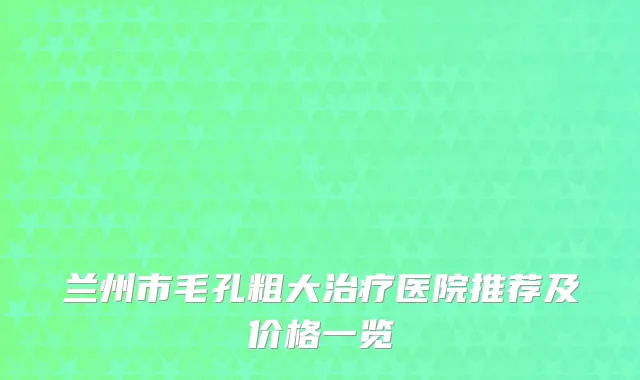 兰州市毛孔粗大治疗医院推荐及价格一览