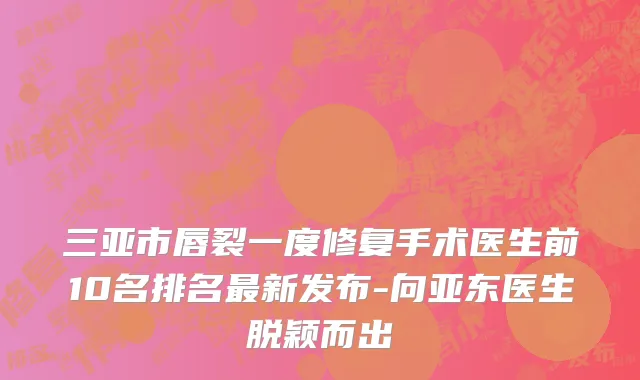 三亚市唇裂一度修复手术医生前10名排名最新发布-向亚东医生脱颖而出