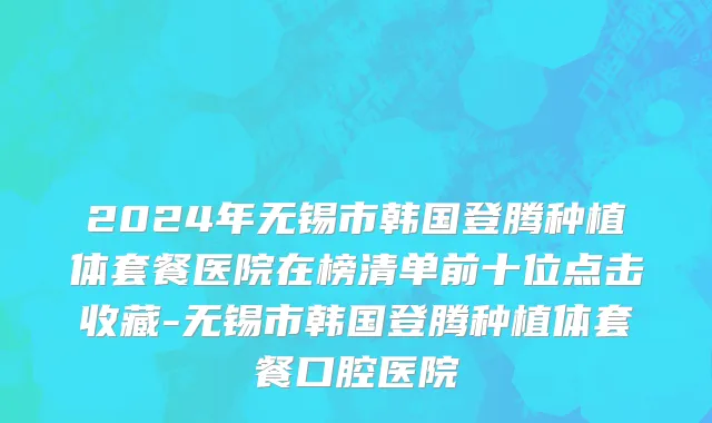 2024年无锡市韩国登腾种植体套餐医院在榜清单前十位点击收藏-无锡市韩国登腾种植体套餐口腔医院