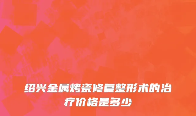绍兴金属烤瓷修复整形术的治疗价格是多少