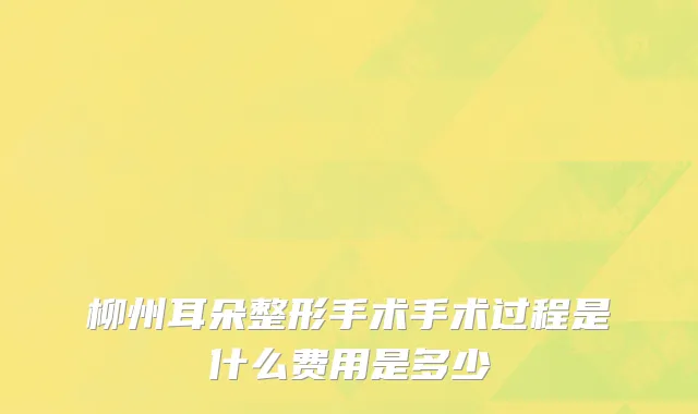 柳州耳朵整形手术手术过程是什么费用是多少