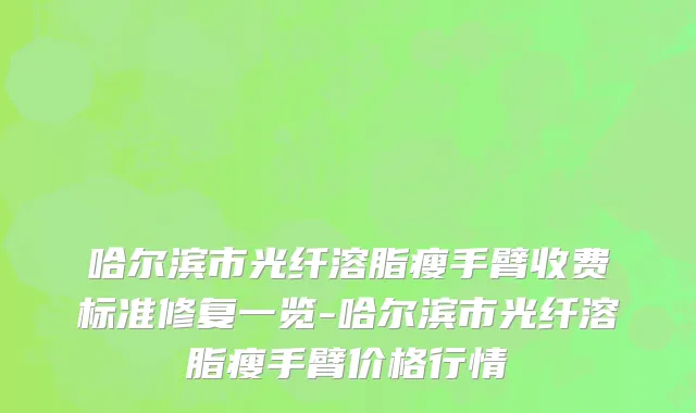 哈尔滨市光纤溶脂瘦手臂收费标准修复一览-哈尔滨市光纤溶脂瘦手臂价格行情