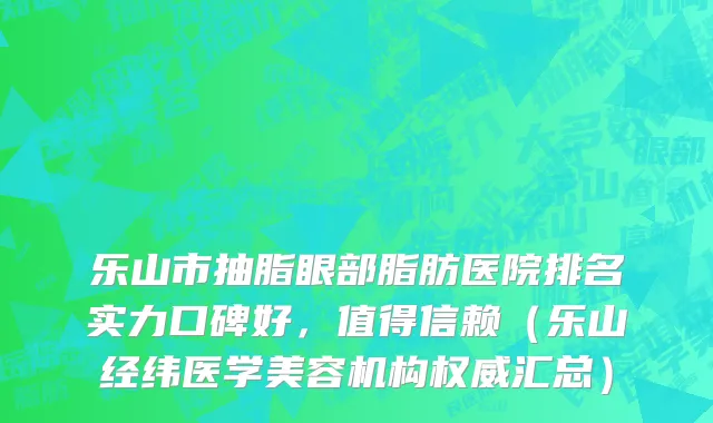 乐山市抽脂眼部脂肪医院排名实力口碑好，值得信赖（乐山经纬医学美容机构权威汇总）