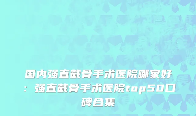 国内强直截骨手术医院哪家好：强直截骨手术医院top50口碑合集