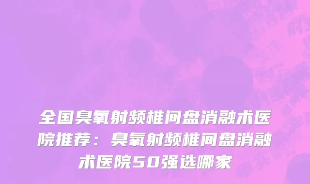 全国臭氧射频椎间盘消融术医院推荐：臭氧射频椎间盘消融术医院50强选哪家