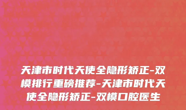天津市时代天使全隐形矫正-双模排行重磅推荐-天津市时代天使全隐形矫正-双模口腔医生