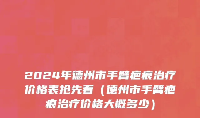 2024年德州市手臂疤痕治疗价格表抢先看（德州市手臂疤痕治疗价格大概多少）