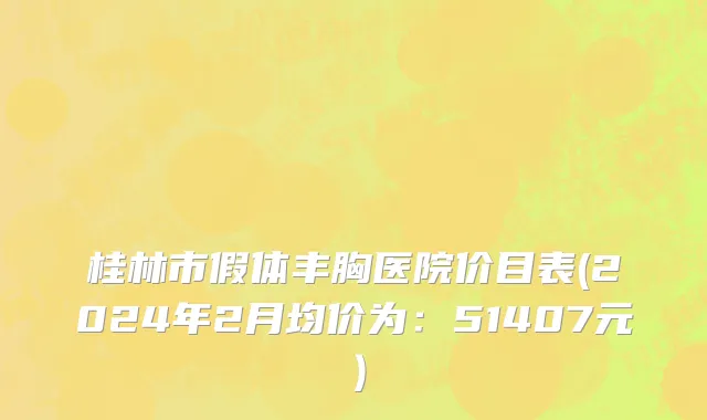 桂林市假体丰胸医院价目表(2024年2月均价为：51407元）