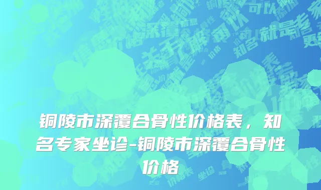 铜陵市深覆合骨性价格表，知名专家坐诊-铜陵市深覆合骨性价格