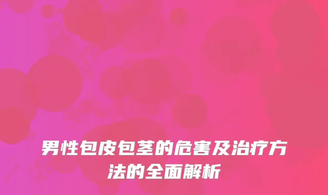 男性包皮包茎的危害及治疗方法的全面解析