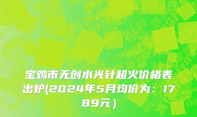 宝鸡市无创水光针超火价格表出炉(2024年5月均价为：1789元）