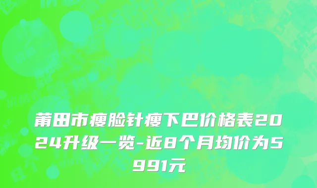 莆田市瘦脸针瘦下巴价格表2024升级一览-近8个月均价为5991元
