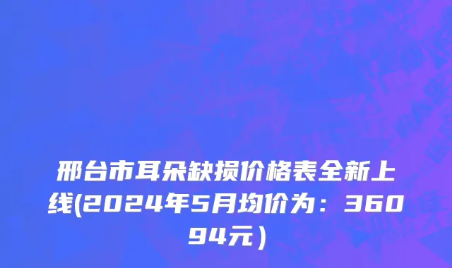 邢台市耳朵缺损价格表全新上线(2024年5月均价为：36094元）
