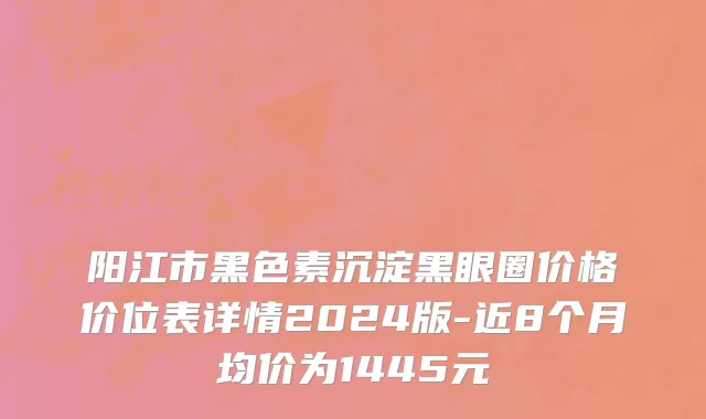 阳江市黑色素沉淀黑眼圈价格价位表详情2024版-近8个月均价为1445元