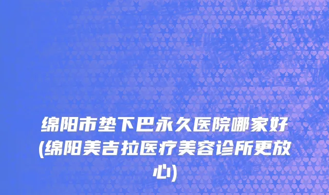 绵阳市垫下巴永久医院哪家好(绵阳美吉拉医疗美容诊所更放心)