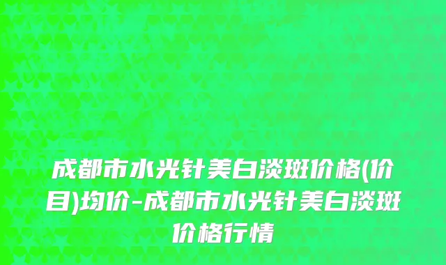 成都市水光针美白淡斑价格(价目)均价-成都市水光针美白淡斑价格行情