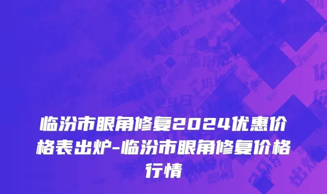 临汾市眼角修复2024优惠价格表出炉-临汾市眼角修复价格行情