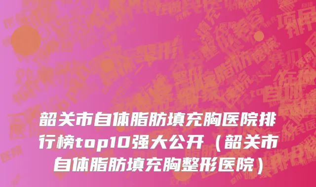 韶关市自体脂肪填充胸医院排行榜top10强大公开（韶关市自体脂肪填充胸整形医院）