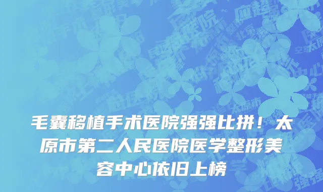 毛囊移植手术医院强强比拼!太原市第二人民医院医学整形美容中心依旧上榜