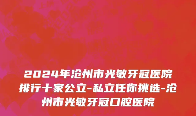 2024年沧州市光敏牙冠医院排行十家公立-私立任你挑选-沧州市光敏牙冠口腔医院