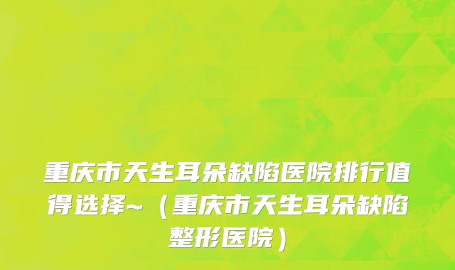 重庆市天生耳朵缺陷医院排行值得选择~（重庆市天生耳朵缺陷整形医院）