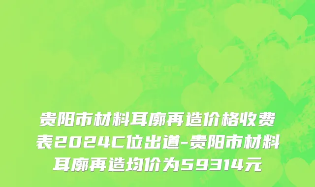 贵阳市材料耳廓再造价格收费表2024C位出道-贵阳市材料耳廓再造均价为59314元