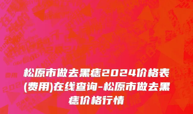 松原市做去黑痣2024价格表(费用)在线查询-松原市做去黑痣价格行情