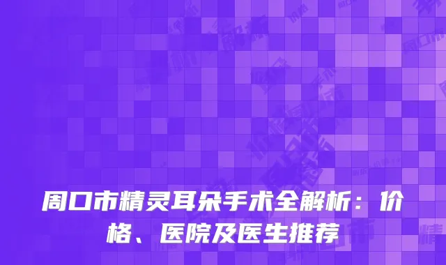 周口市精灵耳朵手术全解析：价格、医院及医生推荐