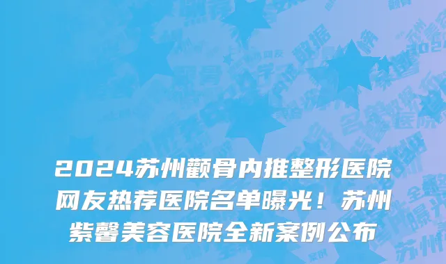 2024苏州颧骨内推整形医院网友热荐医院名单曝光!苏州紫馨美容医院全新案例公布