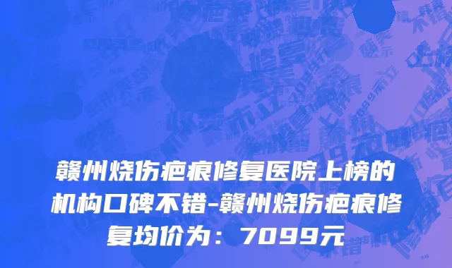 赣州烧伤疤痕修复医院上榜的机构口碑不错-赣州烧伤疤痕修复均价为：7099元