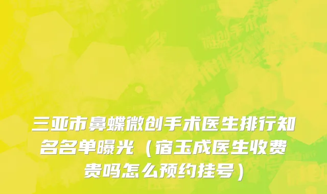 三亚市鼻蝶微创手术医生排行知名名单曝光（宿玉成医生收费贵吗怎么预约挂号）
