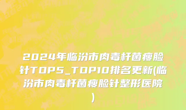 2024年临汾市肉毒杆菌瘦脸针TOP5_TOP10排名更新(临汾市肉毒杆菌瘦脸针整形医院)