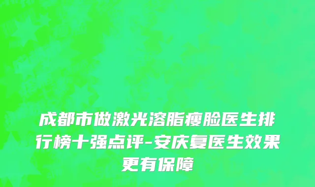 成都市做激光溶脂瘦脸医生排行榜十强点评-安庆复医生效果更有保障