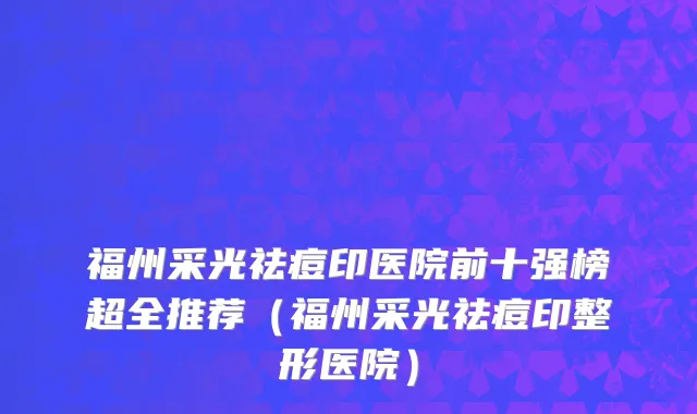 福州采光祛痘印医院前十强榜超全推荐(福州采光祛痘印整形医院)