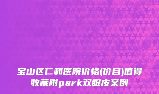 宝山区仁和医院价格(价目)值得收藏附park双眼皮案例